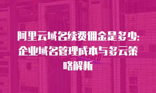 阿里云域名续费佣金是多少：企业域名管理成本与多云策略解析