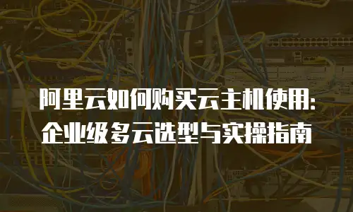 阿里云如何购买云主机使用：企业级多云选型与实操指南