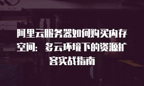 阿里云服务器如何购买内存空间：多云环境下的资源扩容实战指南