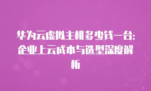 华为云虚拟主机多少钱一台：企业上云成本与选型深度解析