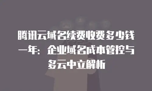 腾讯云域名续费收费多少钱一年：企业域名成本管控与多云中立解析