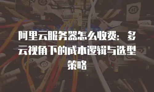 阿里云服务器怎么收费：多云视角下的成本逻辑与选型策略