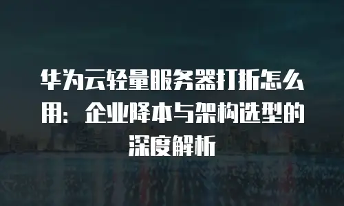 华为云轻量服务器打折怎么用：企业降本与架构选型的深度解析
