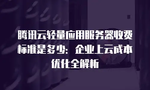 腾讯云轻量应用服务器收费标准是多少：企业上云成本优化全解析