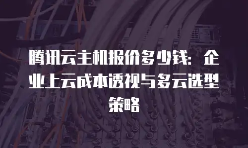 腾讯云主机报价多少钱：企业上云成本透视与多云选型策略