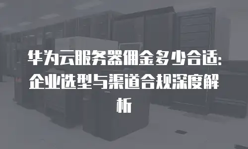 华为云服务器佣金多少合适：企业选型与渠道合规深度解析