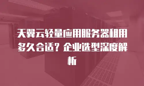 天翼云轻量应用服务器租用多久合适？企业选型深度解析