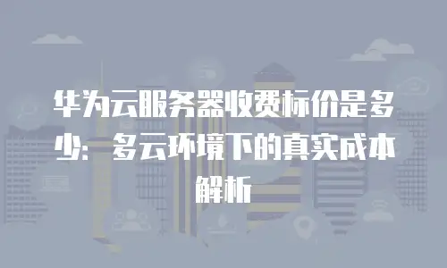 华为云服务器收费标价是多少：多云环境下的真实成本解析