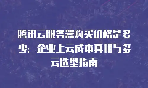 腾讯云服务器购买价格是多少：企业上云成本真相与多云选型指南