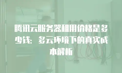 腾讯云服务器租用价格是多少钱：多云环境下的真实成本解析