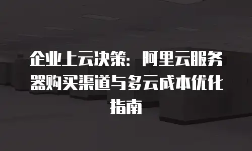 企业上云决策：阿里云服务器购买渠道与多云成本优化指南