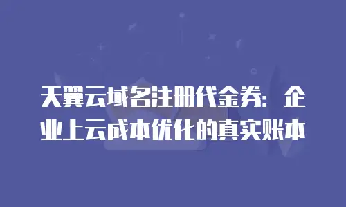 天翼云域名注册代金券：企业上云成本优化的真实账本