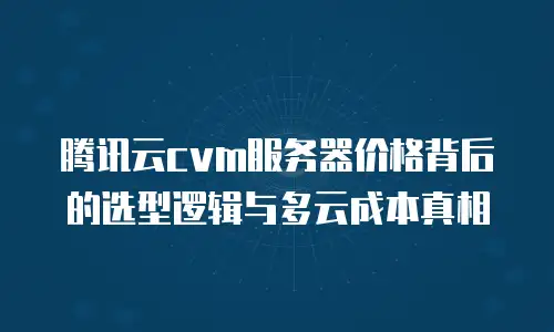 腾讯云cvm服务器价格背后的选型逻辑与多云成本真相