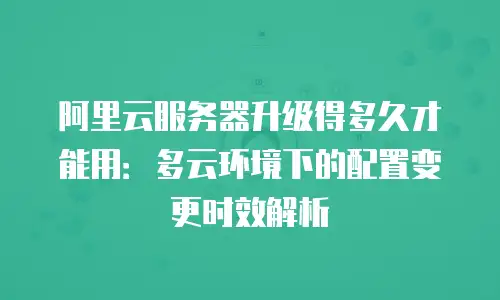 阿里云服务器升级得多久才能用：多云环境下的配置变更时效解析
