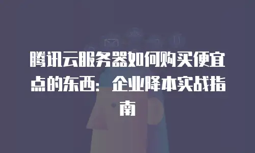 腾讯云服务器如何购买便宜点的东西：企业降本实战指南