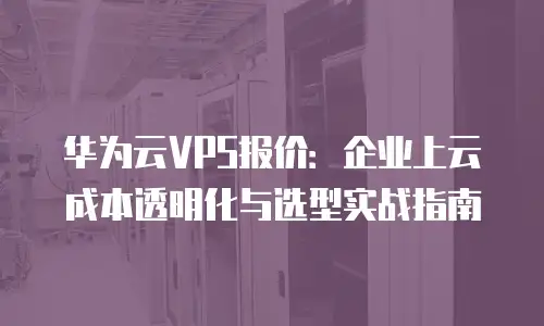 华为云VPS报价：企业上云成本透明化与选型实战指南