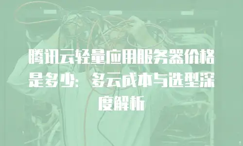 腾讯云轻量应用服务器价格是多少：多云成本与选型深度解析