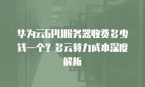 华为云GPU服务器收费多少钱一个？多云算力成本深度解析