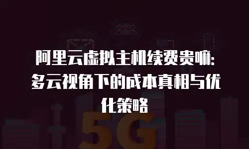 阿里云虚拟主机续费贵嘛：多云视角下的成本真相与优化策略