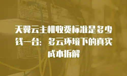 天翼云主机收费标准是多少钱一台：多云环境下的真实成本拆解