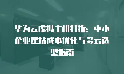 华为云虚拟主机打折：中小企业建站成本优化与多云选型指南