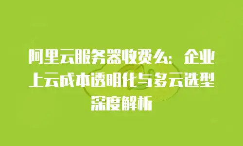 阿里云服务器收费么：企业上云成本透明化与多云选型深度解析