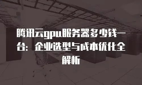 腾讯云gpu服务器多少钱一台：企业选型与成本优化全解析