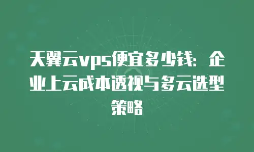 天翼云vps便宜多少钱：企业上云成本透视与多云选型策略