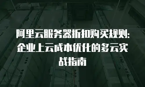 阿里云服务器折扣购买规则：企业上云成本优化的多云实战指南