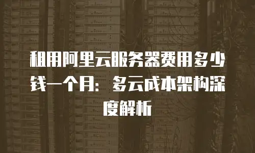 租用阿里云服务器费用多少钱一个月：多云成本架构深度解析