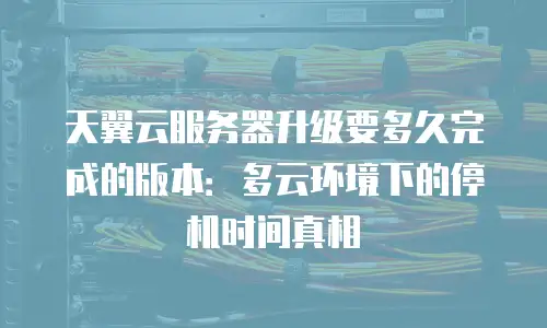 天翼云服务器升级要多久完成的版本：多云环境下的停机时间真相