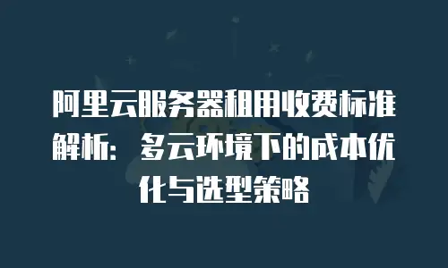 阿里云服务器租用收费标准解析：多云环境下的成本优化与选型策略