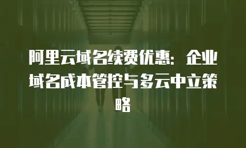 阿里云域名续费优惠：企业域名成本管控与多云中立策略