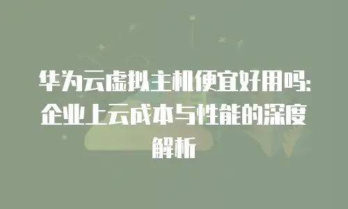 华为云虚拟主机便宜好用吗：企业上云成本与性能的深度解析