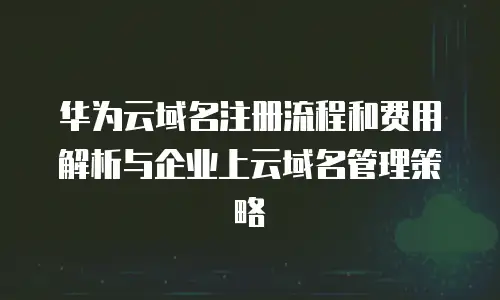 华为云域名注册流程和费用解析与企业上云域名管理策略