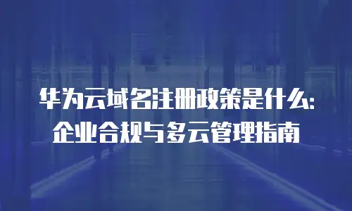 华为云域名注册政策是什么：企业合规与多云管理指南