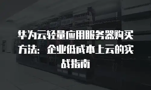 华为云轻量应用服务器购买方法：企业低成本上云的实战指南