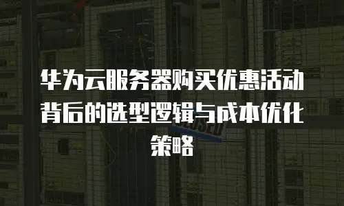 华为云服务器购买优惠活动背后的选型逻辑与成本优化策略