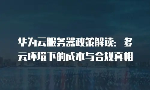 华为云服务器政策解读：多云环境下的成本与合规真相