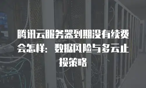 腾讯云服务器到期没有续费会怎样：数据风险与多云止损策略