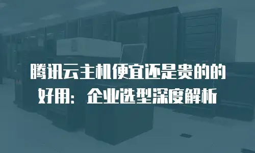 腾讯云主机便宜还是贵的的好用：企业选型深度解析