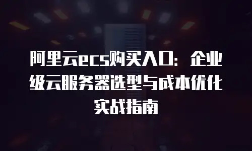 阿里云ecs购买入口：企业级云服务器选型与成本优化实战指南