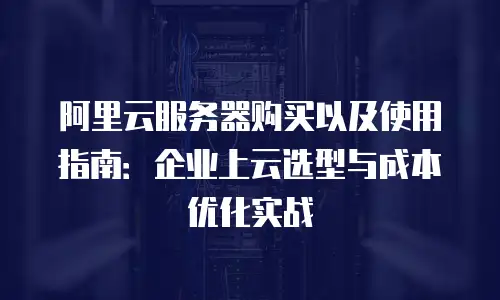 阿里云服务器购买以及使用指南：企业上云选型与成本优化实战