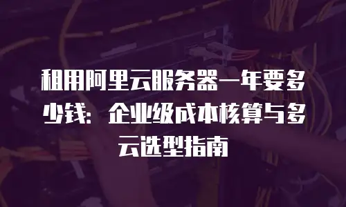 租用阿里云服务器一年要多少钱：企业级成本核算与多云选型指南