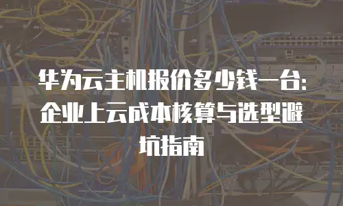 华为云主机报价多少钱一台：企业上云成本核算与选型避坑指南