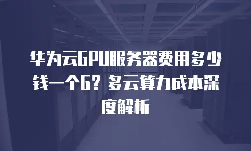 华为云GPU服务器费用多少钱一个G？多云算力成本深度解析