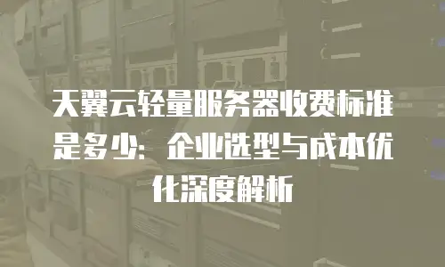 天翼云轻量服务器收费标准是多少：企业选型与成本优化深度解析