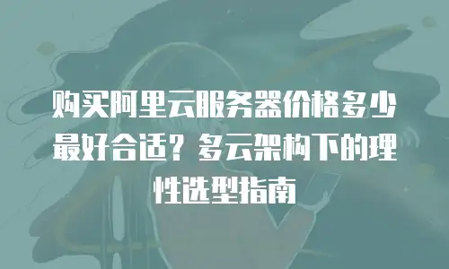 购买阿里云服务器价格多少最好合适？多云架构下的理性选型指南