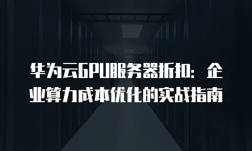 华为云GPU服务器折扣：企业算力成本优化的实战指南