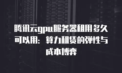腾讯云gpu服务器租用多久可以用：算力租赁的弹性与成本博弈